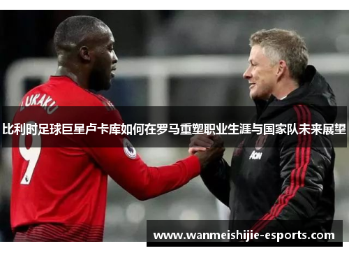 比利时足球巨星卢卡库如何在罗马重塑职业生涯与国家队未来展望