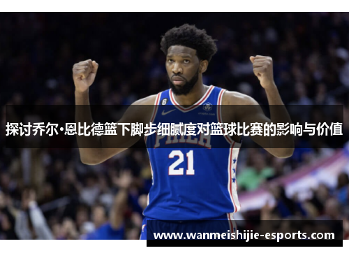 探讨乔尔·恩比德篮下脚步细腻度对篮球比赛的影响与价值