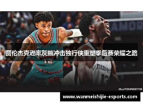 贾伦杰克逊率灰熊冲击独行侠重塑季后赛荣耀之路