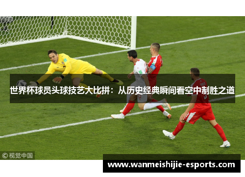世界杯球员头球技艺大比拼：从历史经典瞬间看空中制胜之道