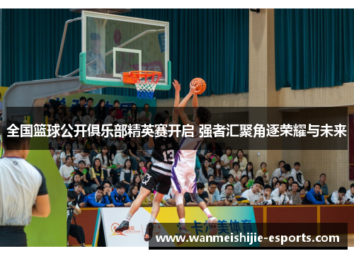 全国篮球公开俱乐部精英赛开启 强者汇聚角逐荣耀与未来
