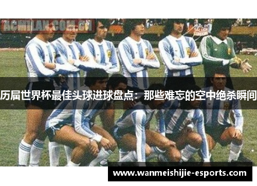 历届世界杯最佳头球进球盘点：那些难忘的空中绝杀瞬间