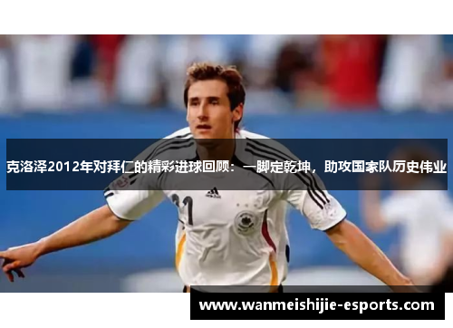 克洛泽2012年对拜仁的精彩进球回顾：一脚定乾坤，助攻国家队历史伟业