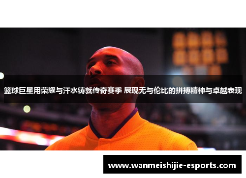 篮球巨星用荣耀与汗水铸就传奇赛季 展现无与伦比的拼搏精神与卓越表现