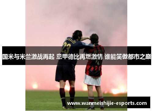国米与米兰激战再起 意甲德比再燃激情 谁能笑傲都市之巅