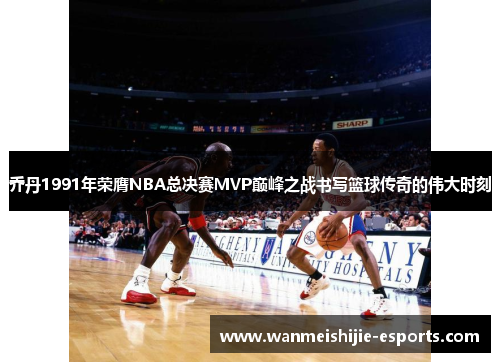 乔丹1991年荣膺NBA总决赛MVP巅峰之战书写篮球传奇的伟大时刻