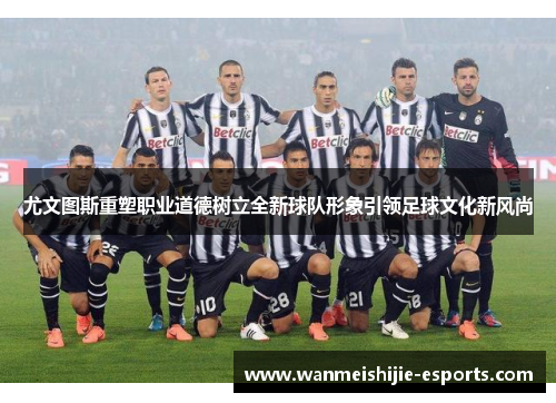 尤文图斯重塑职业道德树立全新球队形象引领足球文化新风尚