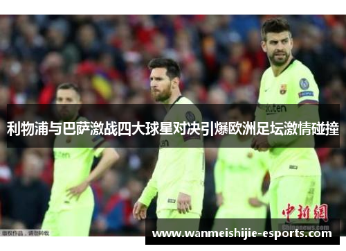 利物浦与巴萨激战四大球星对决引爆欧洲足坛激情碰撞
