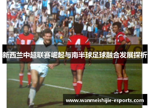 新西兰中超联赛崛起与南半球足球融合发展探析