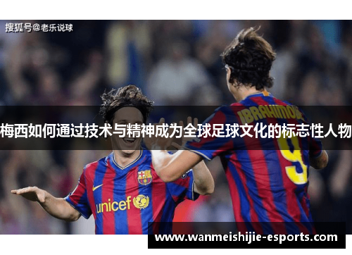 梅西如何通过技术与精神成为全球足球文化的标志性人物