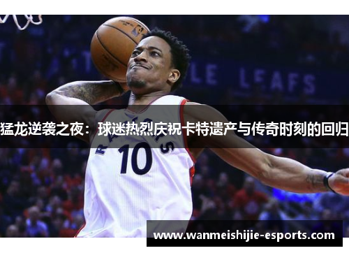 猛龙逆袭之夜：球迷热烈庆祝卡特遗产与传奇时刻的回归
