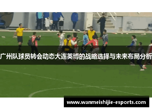 广州队球员转会动态大连英博的战略选择与未来布局分析