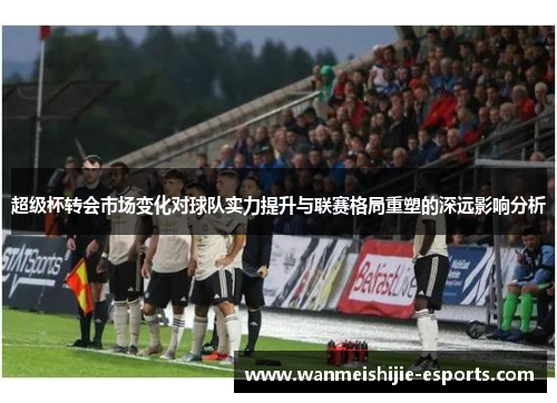 超级杯转会市场变化对球队实力提升与联赛格局重塑的深远影响分析